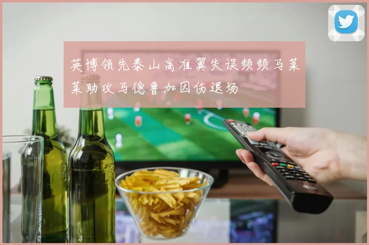 英博领先泰山高准翼失误频频马莱莱助攻马德鲁加因伤退场