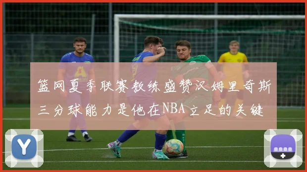 篮网夏季联赛教练盛赞汉姆里奇斯三分球能力是他在NBA立足的关键
