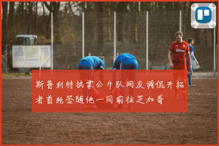 斯普利特执掌公牛队网友调侃开拓者首轮签随他一同前往芝加哥