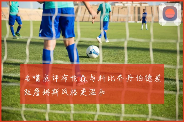 名嘴点评布伦森与科比乔丹伯德差距詹姆斯风格更温和