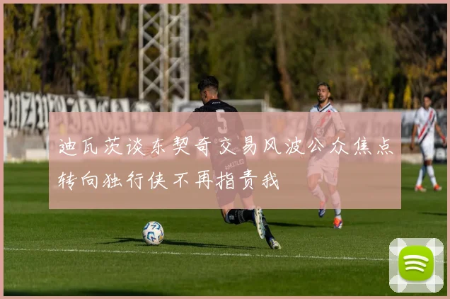 迪瓦茨谈东契奇交易风波公众焦点转向独行侠不再指责我