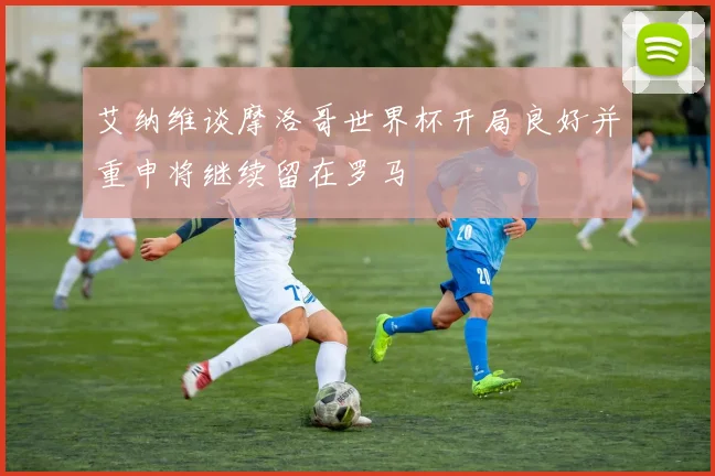 艾纳维谈摩洛哥世界杯开局良好并重申将继续留在罗马
