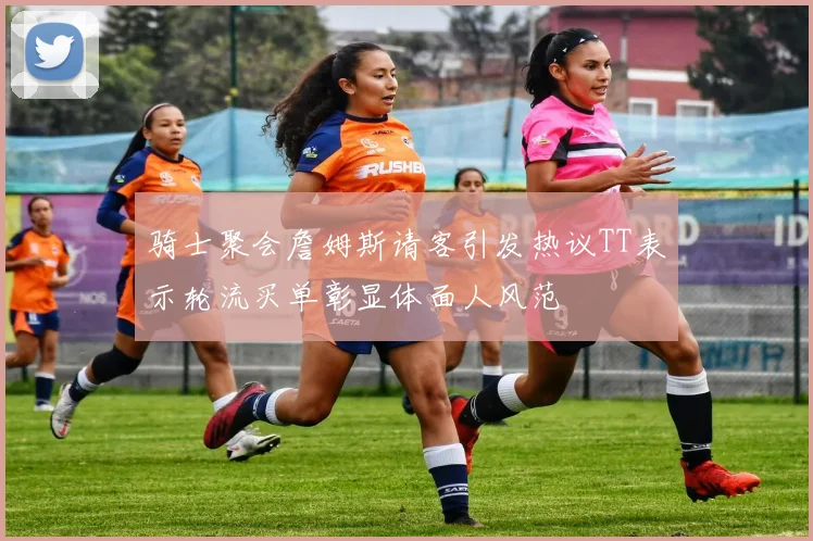 骑士聚会詹姆斯请客引发热议TT表示轮流买单彰显体面人风范