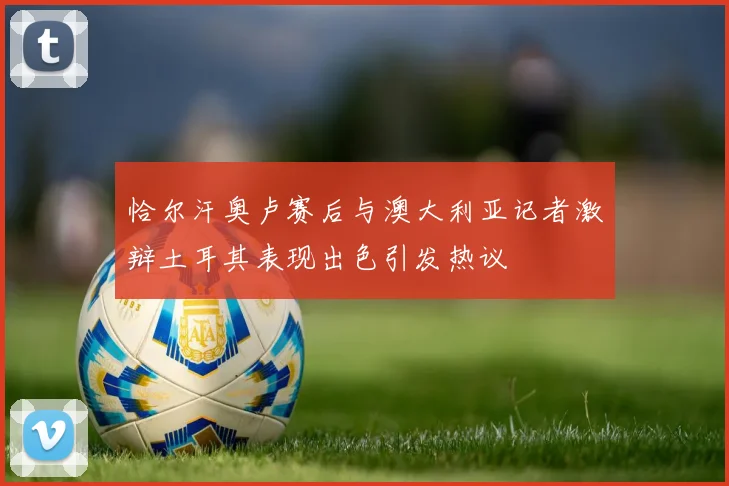 恰尔汗奥卢赛后与澳大利亚记者激辩土耳其表现出色引发热议