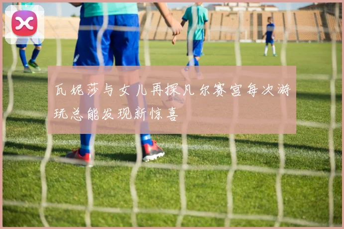 瓦妮莎与女儿再探凡尔赛宫每次游玩总能发现新惊喜