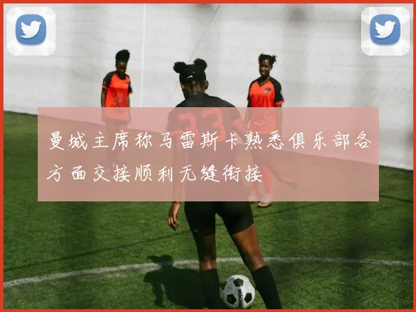 曼城主席称马雷斯卡熟悉俱乐部各方面交接顺利无缝衔接