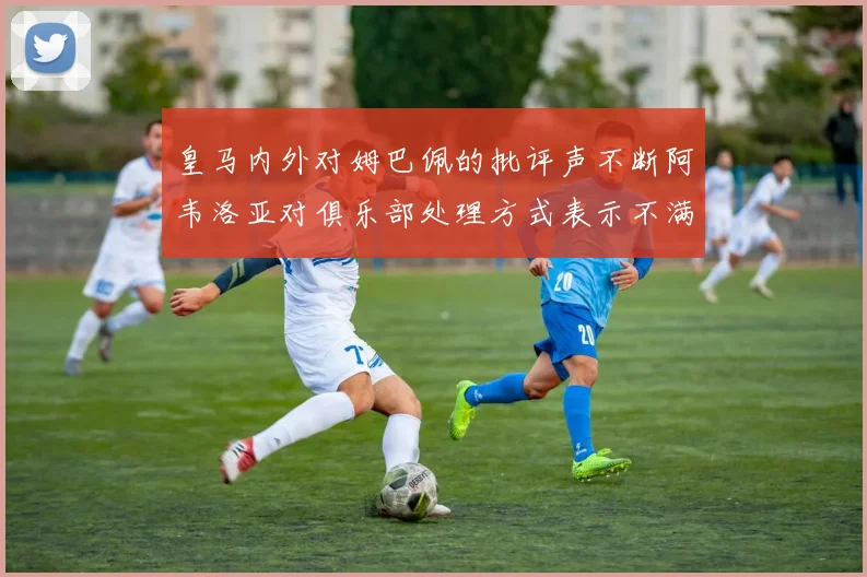 皇马内外对姆巴佩的批评声不断阿韦洛亚对俱乐部处理方式表示不满