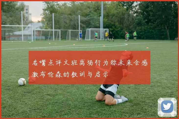 名嘴点评文班离场行为称未来会感激布伦森的教训与启示