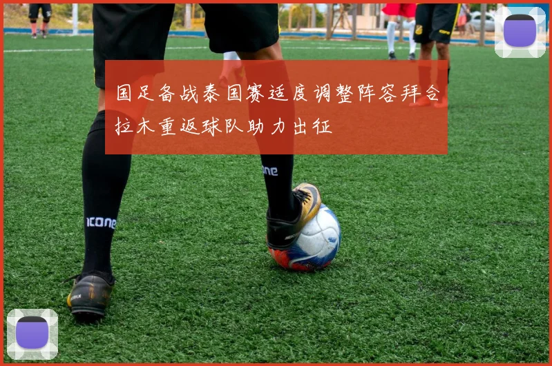 国足备战泰国赛适度调整阵容拜合拉木重返球队助力出征
