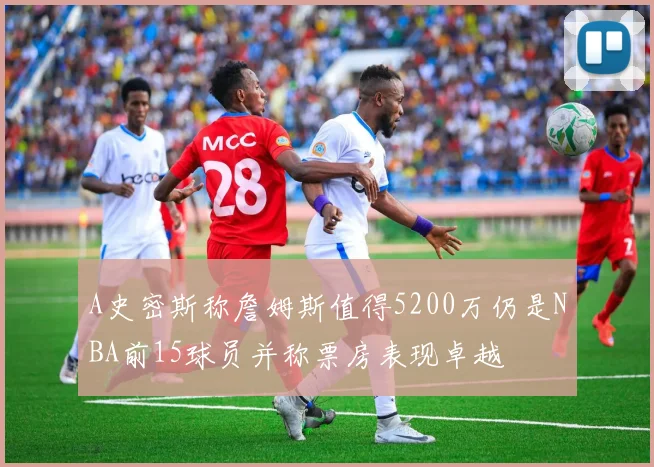 A史密斯称詹姆斯值得5200万仍是NBA前15球员并称票房表现卓越