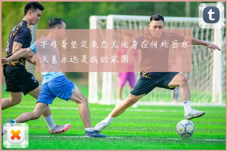 字母哥坚定表态无论身在何处密尔沃基永远是我的家园