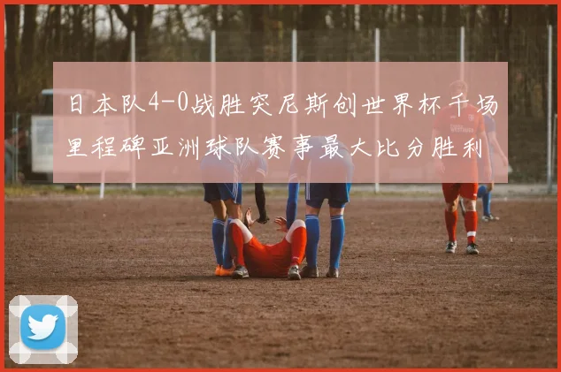 日本队4-0战胜突尼斯创世界杯千场里程碑亚洲球队赛事最大比分胜利