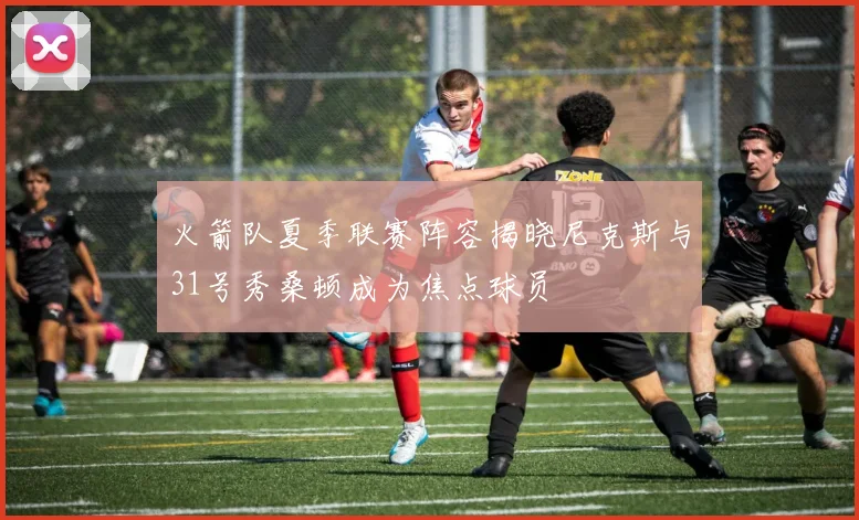火箭队夏季联赛阵容揭晓尼克斯与31号秀桑顿成为焦点球员