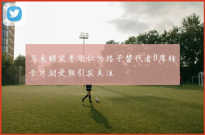 马竞锁定李刚仁为格子替代者B席转会计划受阻引发关注