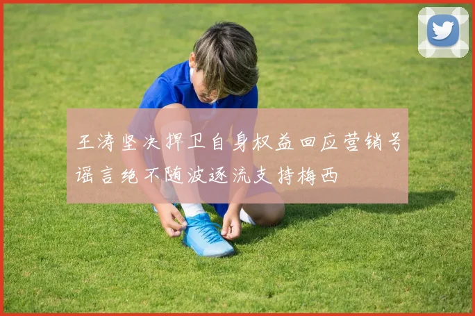 王涛坚决捍卫自身权益回应营销号谣言绝不随波逐流支持梅西