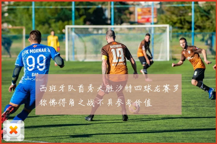 西班牙队首秀大胜沙特四球龙赛罗称佛得角之战不具参考价值