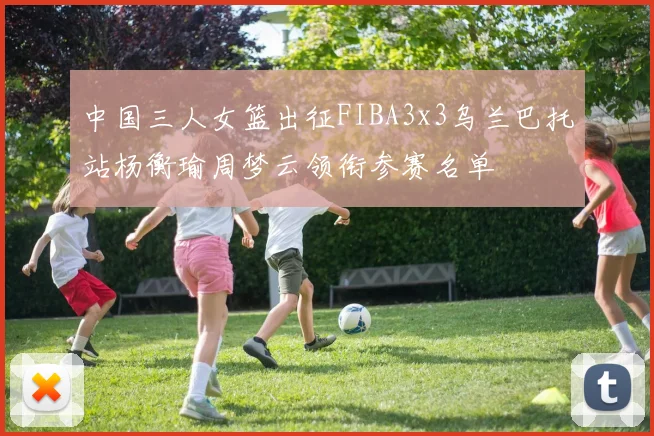 中国三人女篮出征FIBA3x3乌兰巴托站杨衡瑜周梦云领衔参赛名单