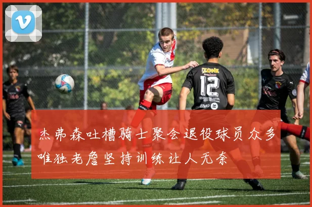 杰弗森吐槽骑士聚会退役球员众多唯独老詹坚持训练让人无奈