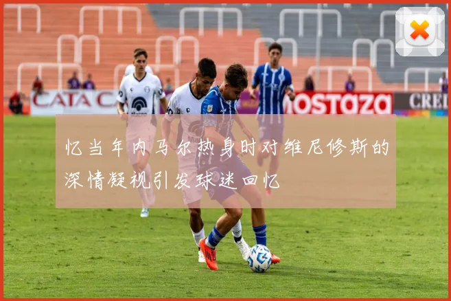 忆当年内马尔热身时对维尼修斯的深情凝视引发球迷回忆