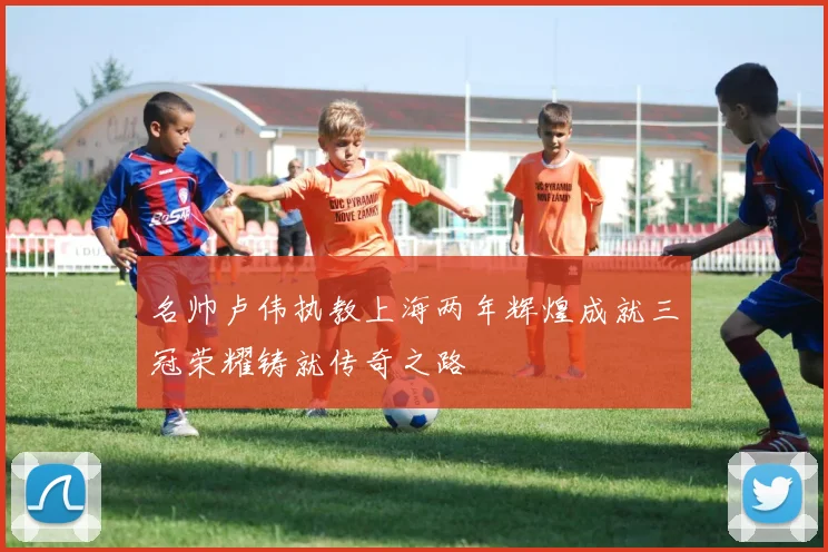 名帅卢伟执教上海两年辉煌成就三冠荣耀铸就传奇之路