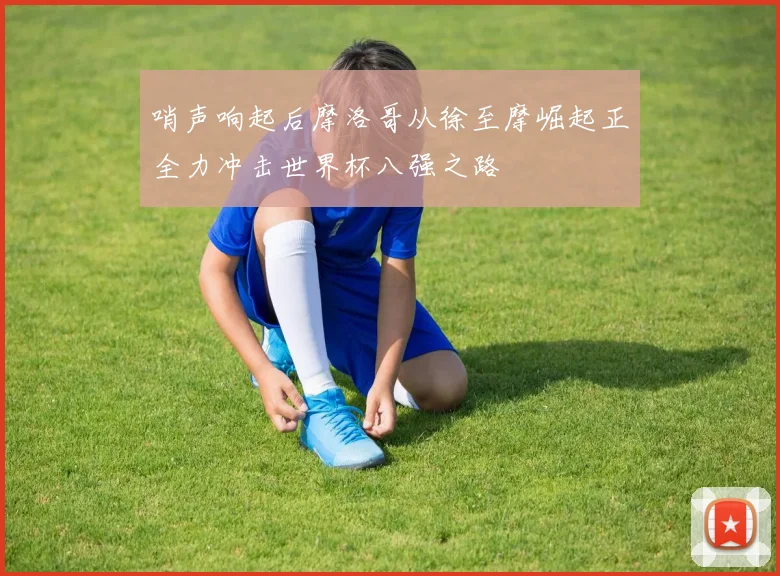 哨声响起后摩洛哥从徐至摩崛起正全力冲击世界杯八强之路