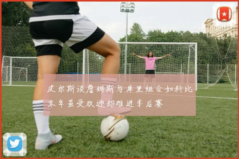 皮尔斯谈詹姆斯与库里组合如科比末年虽受欢迎却难进季后赛