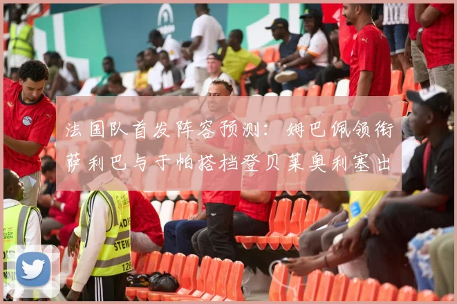 法国队首发阵容预测：姆巴佩领衔萨利巴与于帕搭档登贝莱奥利塞出战