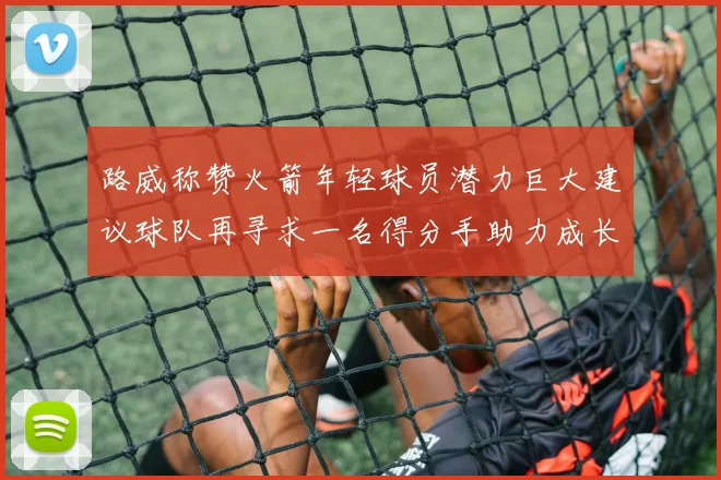 路威称赞火箭年轻球员潜力巨大建议球队再寻求一名得分手助力成长
