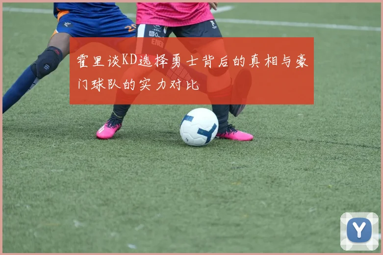 霍里谈KD选择勇士背后的真相与豪门球队的实力对比